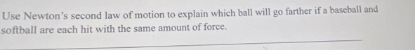 Use Newton’s second law of motion to explain which ball will go farther if a baseball and 
softball are each hit with the same amount of force. 
_ 
_