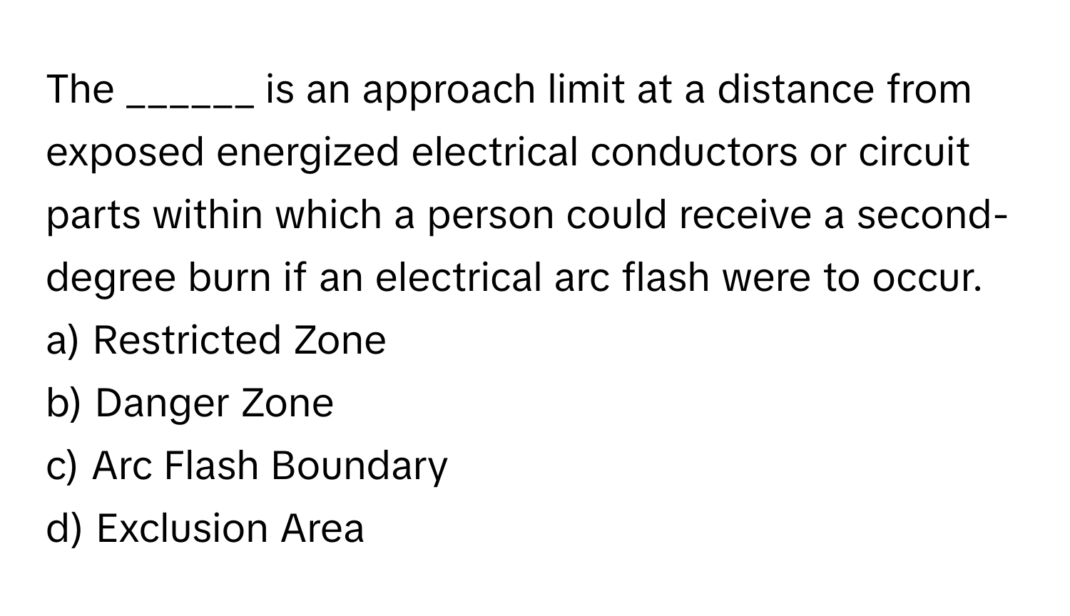 The ______ is an approach limit at a distance from exposed energized electrical conductors or circuit parts within which a person could receive a second-degree burn if an electrical arc flash were to occur.

a) Restricted Zone 
b) Danger Zone 
c) Arc Flash Boundary 
d) Exclusion Area