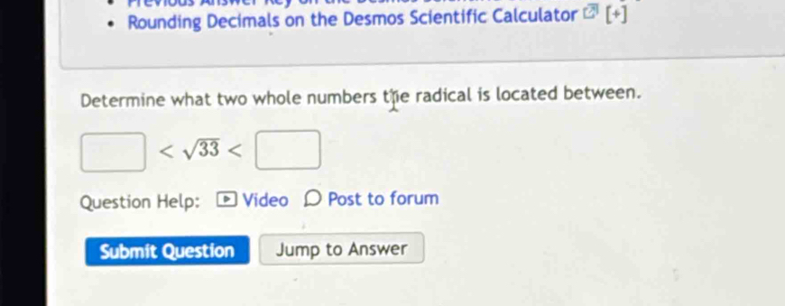 Rounding Decimals on the Desmos Scientific Calculator overline □ [3][+] 
Determine what two whole numbers the radical is located between.
□
Question Help: Video D Post to forum 
Submit Question Jump to Answer