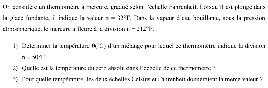 On considère un thermomètre à mercure, gradué selon l'échelle Fahrenheit. Lorsqu'il est plongé dans 
la glace fondante, il indique la valeur n=32°F. Dans la vapeur d'eau bouillante, sous la pression 
atmosphérique, le mercure affleure à la division n=212°F. 
1) Déterminer la température θ (^circ C) d'un mélange pour lequel ce thermomètre indique la division
n=50°F. 
2) Quelle est la température du zéro absolu dans l'échelle de ce thermomètre ? 
3) Pour quelle température, les deux échelles Celsius et Fahrenheit donneraient la même valeur ?