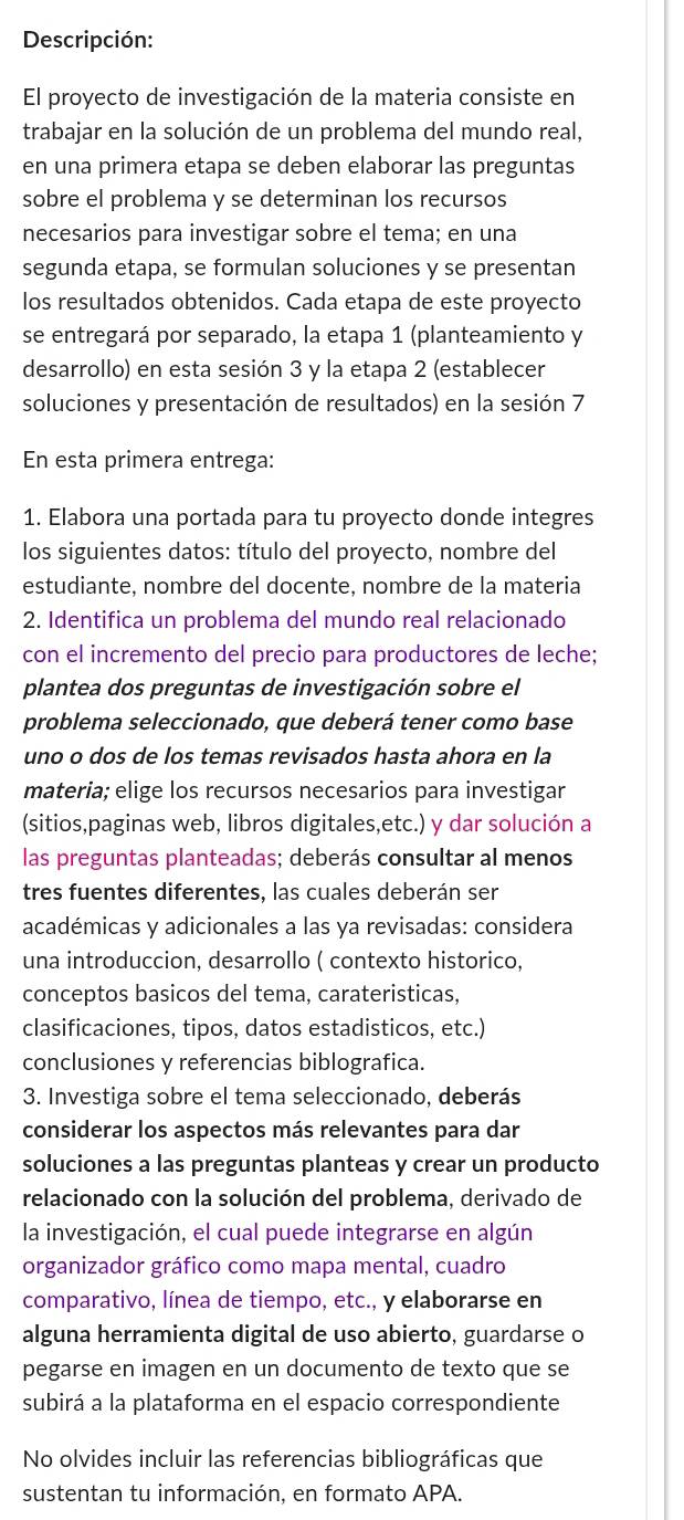 Descripción:
El proyecto de investigación de la materia consiste en
trabajar en la solución de un problema del mundo real,
en una primera etapa se deben elaborar las preguntas
sobre el problema y se determinan los recursos
necesarios para investigar sobre el tema; en una
segunda etapa, se formulan soluciones y se presentan
los resultados obtenidos. Cada etapa de este proyecto
se entregará por separado, la etapa 1 (planteamiento y
desarrollo) en esta sesión 3 y la etapa 2 (establecer
soluciones y presentación de resultados) en la sesión 7
En esta primera entrega:
1. Elabora una portada para tu proyecto donde integres
los siguientes datos: título del proyecto, nombre del
estudiante, nombre del docente, nombre de la materia
2. Identifica un problema del mundo real relacionado
con el incremento del precio para productores de leche;
plantea dos preguntas de investigación sobre el
problema seleccionado, que deberá tener como base
uno o dos de los temas revisados hasta ahora en la
materia; elige los recursos necesarios para investigar
(sitios,paginas web, libros digitales,etc.) y dar solución a
las preguntas planteadas; deberás consultar al menos
tres fuentes diferentes, las cuales deberán ser
académicas y adicionales a las ya revisadas: considera
una introduccion, desarrollo ( contexto historico,
conceptos basicos del tema, carateristicas,
clasificaciones, tipos, datos estadisticos, etc.)
conclusiones y referencias biblografica.
3. Investiga sobre el tema seleccionado, deberás
considerar los aspectos más relevantes para dar
soluciones a las preguntas planteas y crear un producto
relacionado con la solución del problema, derivado de
la investigación, el cual puede integrarse en algún
organizador gráfico como mapa mental, cuadro
comparativo, línea de tiempo, etc., y elaborarse en
alguna herramienta digital de uso abierto, guardarse o
pegarse en imagen en un documento de texto que se
subirá a la plataforma en el espacio correspondiente
No olvides incluir las referencias bibliográficas que
sustentan tu información, en formato APA.