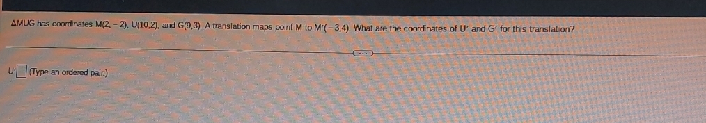 ΔMUG has coordinates M(2,-2), U(10,2) , and G(9,3) A translation maps point M to M'(-3,4) What are the coordinates of U' and G' for this translation? 
(Type an ordered pair.)