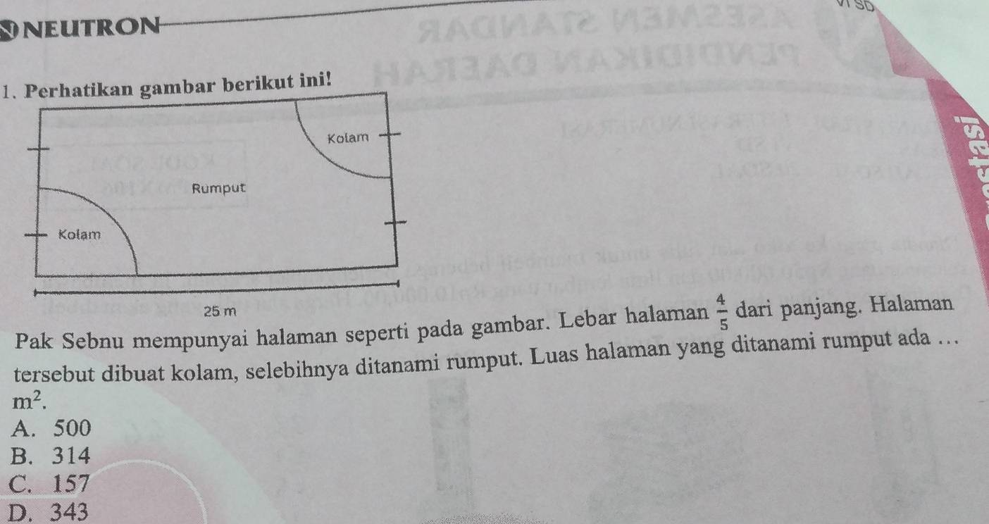 ST
e u tron
1. Perhatikan gambar berikut ini!
Kolam
Rumput
Kolam
25 m
Pak Sebnu mempunyai halaman seperti pada gambar. Lebar halaman  4/5  dari panjang. Halaman
tersebut dibuat kolam, selebihnya ditanami rumput. Luas halaman yang ditanami rumput ada ...
m^2.
A. 500
B. 314
C. 157
D. 343