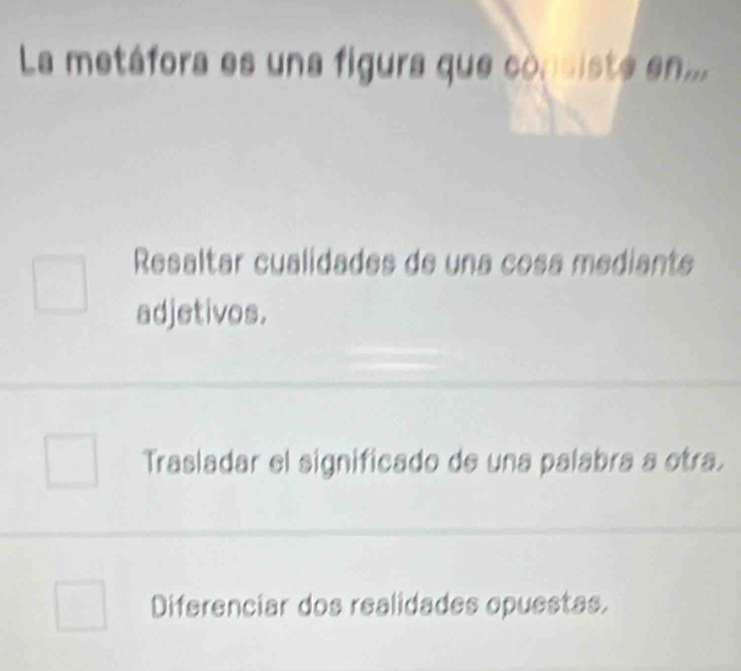 La metáfora es una figura que consiste en...
Resaltar cualidades de una cosa mediante
adjetivos.
Trasladar el significado de una palabra a otra.
Diferenciar dos realidades opuestas.