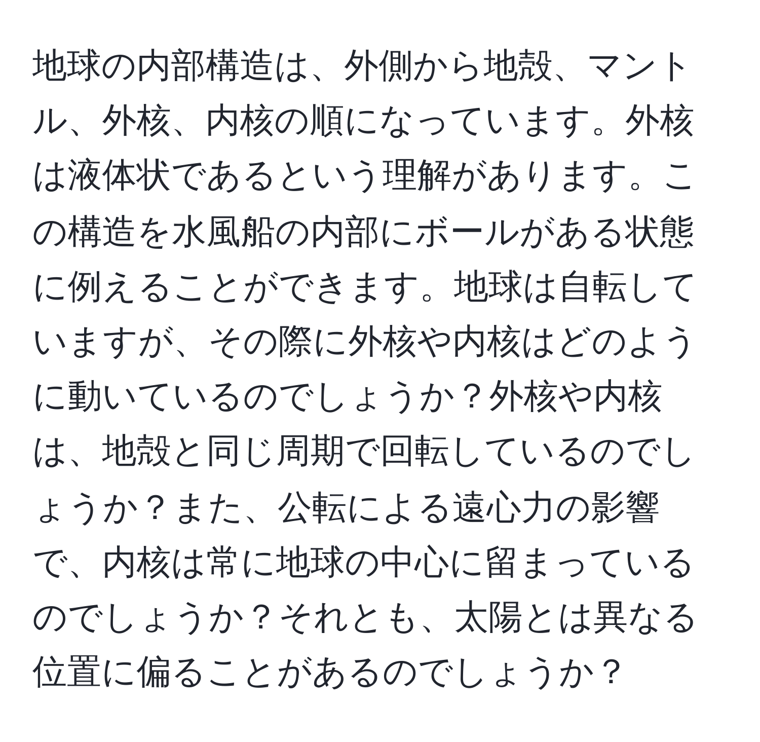 地球の内部構造は、外側から地殻、マントル、外核、内核の順になっています。外核は液体状であるという理解があります。この構造を水風船の内部にボールがある状態に例えることができます。地球は自転していますが、その際に外核や内核はどのように動いているのでしょうか？外核や内核は、地殻と同じ周期で回転しているのでしょうか？また、公転による遠心力の影響で、内核は常に地球の中心に留まっているのでしょうか？それとも、太陽とは異なる位置に偏ることがあるのでしょうか？