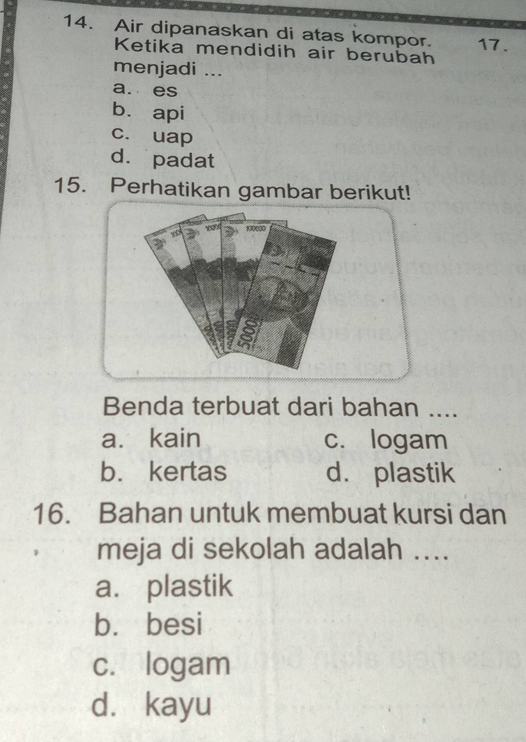 Air dipanaskan di atas kompor. 17.
Ketika mendidih air berubah
menjadi ...
a. es
bì api
c. uap
d. padat
15. Perhatikan gambar berikut!
100
a
Benda terbuat dari bahan ....
a. kain c. logam
b. kertas d. plastik
16. Bahan untuk membuat kursi dan
meja di sekolah adalah ....
a. plastik
b. besi
c. logam
d. kayu