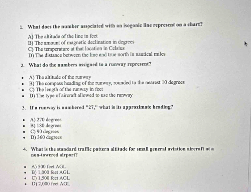 What does the number associated with an isogonic line represent on a chart?
A) The altitude of the line in feet
B) The amount of magnetic declination in degrees
C) The temperature at that location in Celsius
D) The distance between the line and true north in nautical miles
2. What do the numbers assigned to a runway represent?
A) The altitude of the runway
B) The compass heading of the runway, rounded to the nearest 10 degrees
C) The length of the runway in feet
D) The type of aircraft allowed to use the runway
3. If a runway is numbered "27," what is its approximate heading?
A) 270 degrees
B) 180 degrees
C) 90 degrees
D) 360 degrees
4. What is the standard traffic pattern altitude for small general aviation aircraft at a
non-towered airport?
A) 500 feet AGL
B) 1,000 feet AGL
C) 1,500 feet AGL
D) 2,000 feet AGL