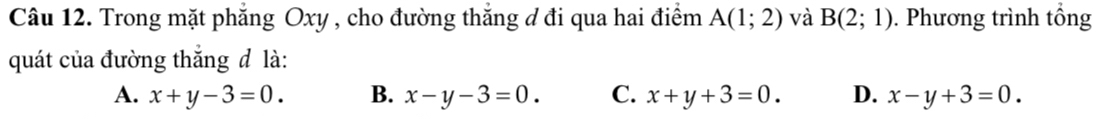 Trong mặt phẳng Oxy , cho đường thẳng đ đi qua hai điểm A(1;2) và B(2;1). Phương trình tổng
quát của đường thắng đ là:
A. x+y-3=0. B. x-y-3=0. C. x+y+3=0. D. x-y+3=0.