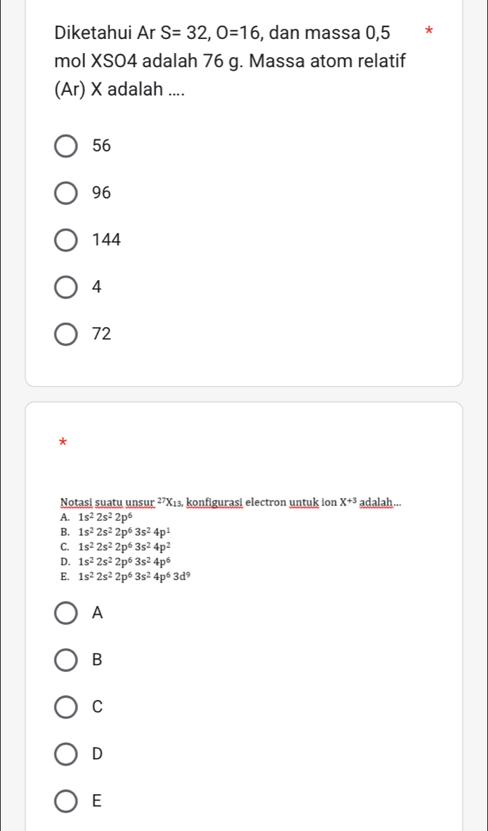 Diketahui Ar S=32, O=16 , dan massa 0,5 *
mol XSO4 adalah 76 g. Massa atom relatif
(Ar) X adalah ....
56
96
144
4
72
*
Notasi suatu unsur^(27)X 13, konfigurasi electron untuk ion X^(+3) adalah...
A. 1s^22s^22p^6
B. 1s^22s^22p^63s^24p^1
C. 1s^22s^22p^63s^24p^2
D. 1s^22s^22p^63s^24p^6
E. 1s^22s^22p^63s^24p^63d^9
A
B
C
D
E