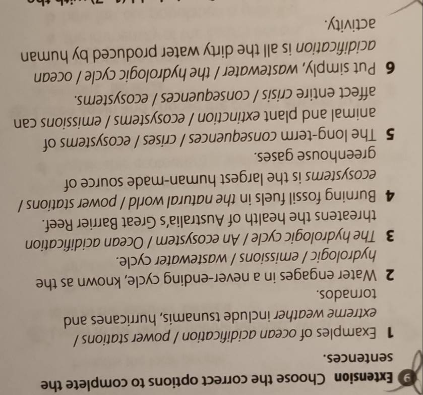 Extension Choose the correct options to complete the 
sentences. 
1 Examples of ocean acidification / power stations / 
extreme weather include tsunamis, hurricanes and 
tornados. 
2 Water engages in a never-ending cycle, known as the 
hydrologic / emissions / wastewater cycle. 
3 The hydrologic cycle / An ecosystem / Ocean acidification 
threatens the health of Australia’s Great Barrier Reef. 
4 Burning fossil fuels in the natural world / power stations / 
ecosystems is the largest human-made source of 
greenhouse gases. 
5 The long-term consequences / crises / ecosystems of 
animal and plant extinction / ecosystems / emissions can 
affect entire crisis / consequences / ecosystems. 
6 Put simply, wastewater / the hydrologic cycle / ocean 
acidification is all the dirty water produced by human 
activity.