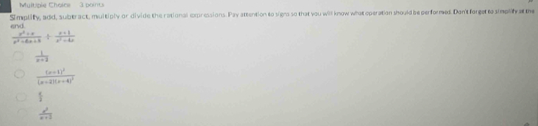 Multple Choice 3 points
Simplity, add, subtract, multiply or divide the rational expressions. Pay attention to signs so that you will know what operation should be performed. Don't forget to simplify at the
end
 (x^2+x)/x^2+6x+8 /  (x+1)/x^2-4x 
 1/x+2 
frac (x+1)^2(x+2)(x+4)^3
 a/2 
 x^2/x+2 