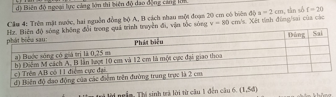 Biên độ ngoại lực càng lớn thì biên độ dao động cảng lớn.
Câu 4: Trên mặt nước, hai nguồn đồng bộ A, B cách nhau một đoạn 20 cm có biên độ a=2cm 1, tần số f=20
ình truyền đi, vận tốc sóng v=80cm/s. Xét tính đúng/sai của các
ở lời ngắn, Thí sinh trả lời từ câu 1 đền chat au6.(1,5d)
n khôn