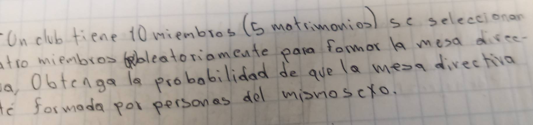 On club fiene 10 miembros (s matrimonion) sc seleccionan 
atro miembros bleatoriamente para formor A mesa drec 
a, Obtcnga 1s probabilidad de ave la mesa directiva 
te formadea por personas del misnoscro.