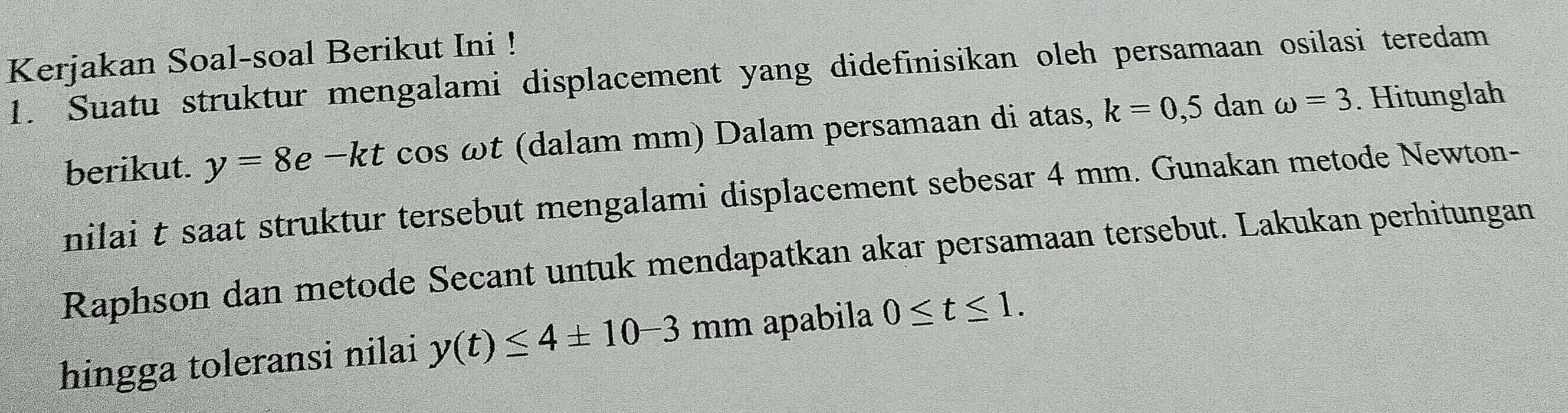 Kerjakan Soal-soal Berikut Ini ! 
1. Suatu struktur mengalami displacement yang didefinisikan oleh persamaan osilasi teredam 
berikut. y=8e-kt cos ωt (dalam mm) Dalam persamaan di atas, k=0,5 dan omega =3. Hitunglah 
nilai t saat struktur tersebut mengalami displacement sebesar 4 mm. Gunakan metode Newton- 
Raphson dan metode Secant untuk mendapatkan akar persamaan tersebut. Lakukan perhitungan 
hingga toleransi nilai y(t)≤ 4± 10-3 mi m apabila 0≤ t≤ 1.