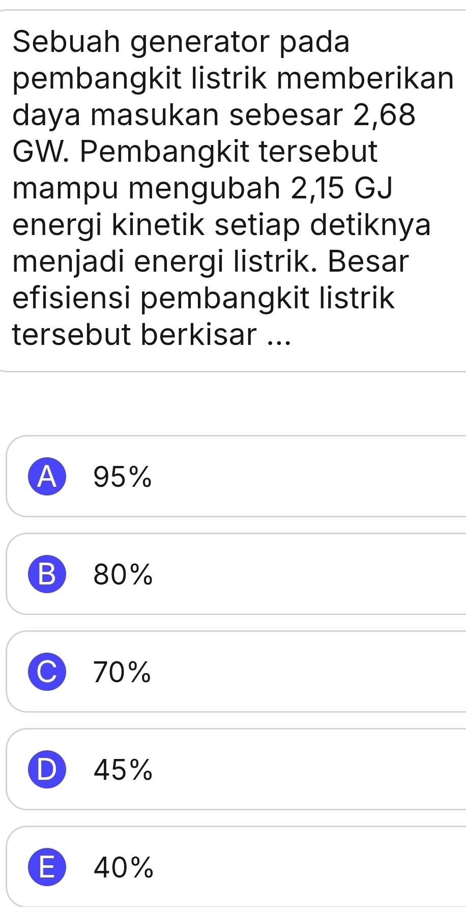 Sebuah generator pada
pembangkit listrik memberikan
daya masukan sebesar 2,68
GW. Pembangkit tersebut
mampu mengubah 2,15 GJ
energi kinetik setiap detiknya
menjadi energi listrik. Besar
efisiensi pembangkit listrik
tersebut berkisar ...
A 95%
B 80%
C) 70%
D 45%
E 40%