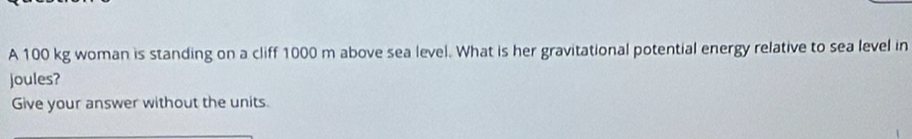 A 100 kg woman is standing on a cliff 1000 m above sea level. What is her gravitational potential energy relative to sea level in 
joules? 
Give your answer without the units.