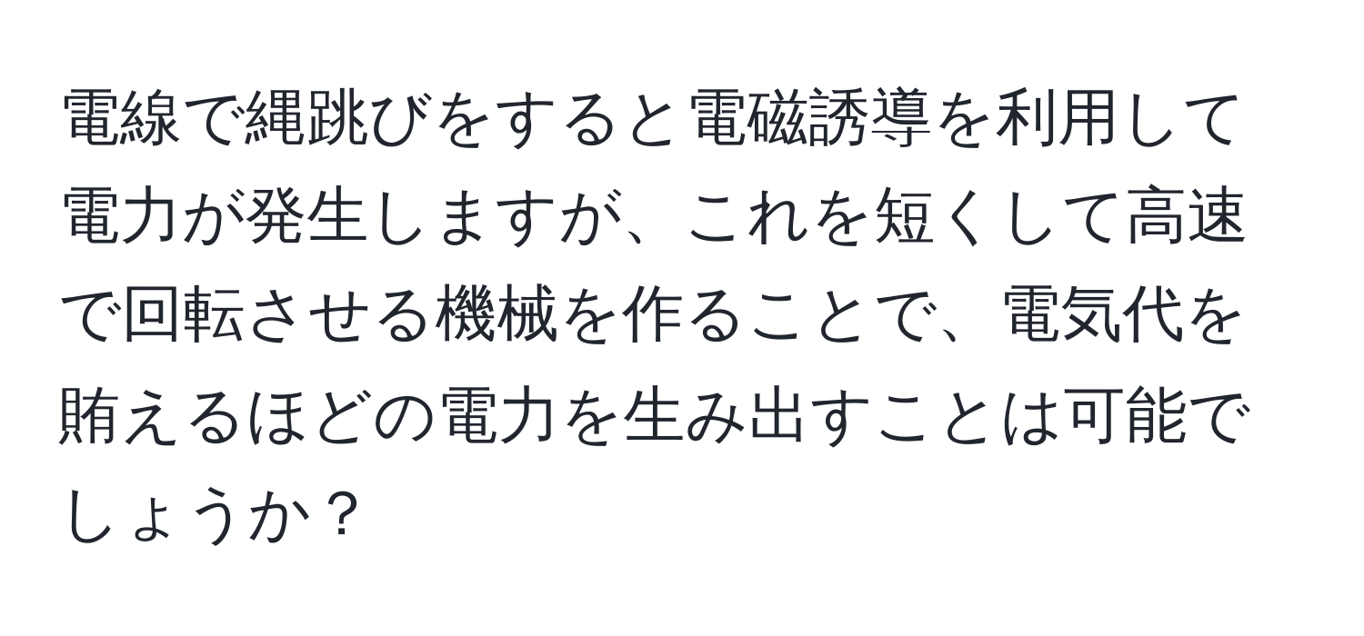 電線で縄跳びをすると電磁誘導を利用して電力が発生しますが、これを短くして高速で回転させる機械を作ることで、電気代を賄えるほどの電力を生み出すことは可能でしょうか？