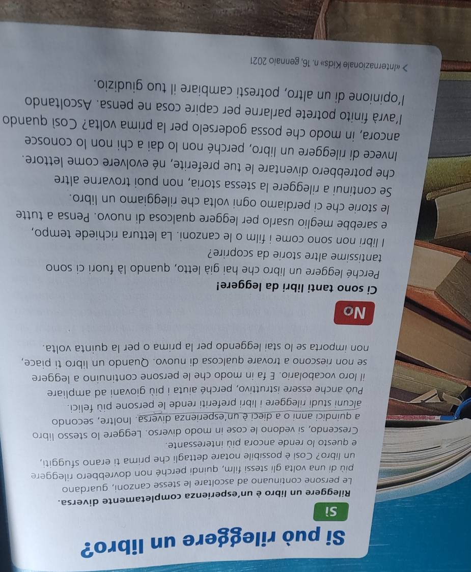 Si può rileggere un libro?
Sì
Rileggere un libro è un’esperienza completamente diversa.
Le persone continuano ad ascoltare le stesse canzoni, guardano
più di una volta gli stessi film, quindi perché non dovrebbero rileggere
un libro? Così è possibile notare dettagli che prima ti erano sfuggiti,
e questo lo rende ancora più interessante.
Crescendo, si vedono le cose in modo diverso. Leggere lo stesso libro
a quindici anni o a dieci è un’esperienza diversa. Inoltre, secondo
alcuni studi rileggere i libri preferiti rende le persone più felici.
Può anche essere istruttivo, perché aiuta i più giovani ad ampliare
il loro vocabolario. E fa in modo che le persone continuino a leggere
se non riescono a trovare qualcosa di nuovo. Quando un libro ti piace,
non importa se lo stai leggendo per la prima o per la quinta volta.
No
Ci sono tanti libri da leggere!
Perché leggere un libro che hai già letto, quando là fuori ci sono
tantissime altre storie da scoprire?
I libri non sono come i film o le canzoni. La lettura richiede tempo,
e sarebbe meglio usarlo per leggere qualcosa di nuovo. Pensa a tutte
le storie che ci perdiamo ogni volta che rileggiamo un libro.
Se continui a rileggere la stessa storia, non puoi trovarne altre
che potrebbero diventare le tue preferite, né evolvere come lettore.
Invece di rileggere un libro, perché non lo dai a chi non lo conosce
ancora, in modo che possa goderselo per la prima volta? Così quando
l'avrà finito potrete parlarne per capire cosa ne pensa. Ascoltando
l’opinione di un altro, potresti cambiare il tuo giudizio.
> «Internazionale Kids» n. 16, gennaio 2021