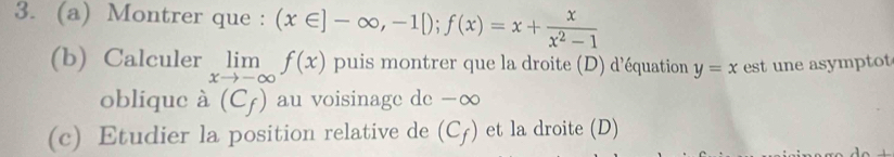 Montrer que : (x∈ ]-∈fty ,-1[); f(x)=x+ x/x^2-1 
(b) Calculer limlimits _xto -∈fty f(x) puis montrer que la droite (D) d'équation y=x est une asymptot 
oblique à (C_f) au voisinage de -∞ 
(c) Etudier la position relative de (C_f) et la droite (D)