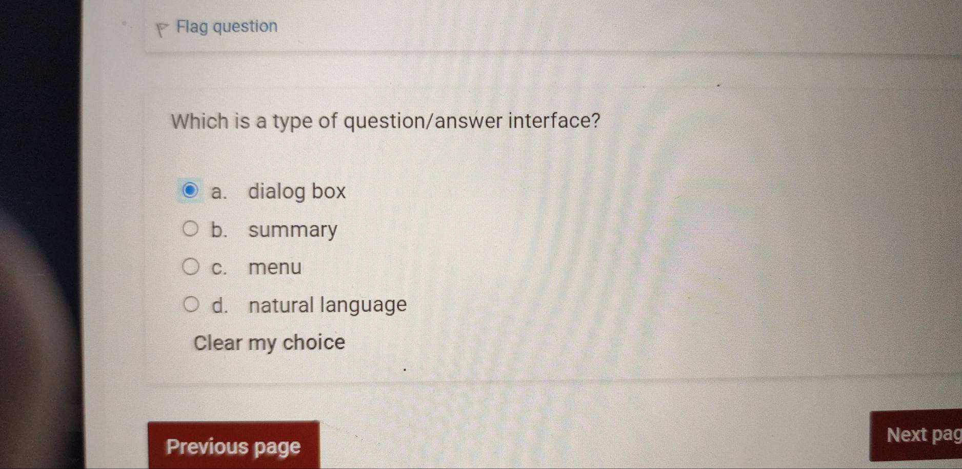 Flag question
Which is a type of question/answer interface?
a. dialog box
b. summary
c. menu
d. natural language
Clear my choice
Previous page
Next pag