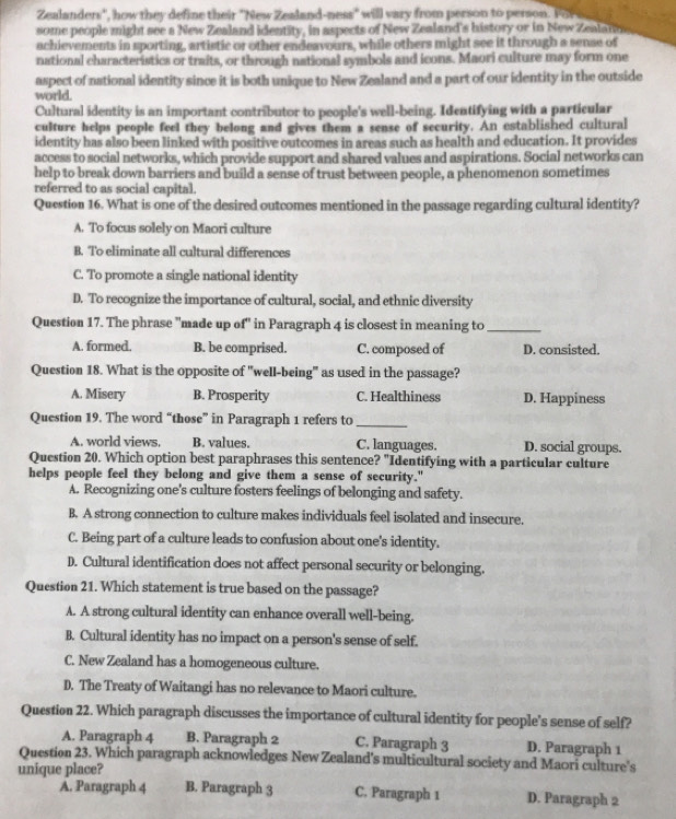 Zealanders", how they define their "New Zealand-ness" will vary from person to person. Fo 
some people might see a New Zealand identity, in aspects of New Zealand's history or in New Zealann
achievements in sporting, artistic or other endeavours, while others might see it through a sense of
national characteristics or traits, or through national symbols and icons. Maori culture may form one
aspect of national identity since it is both unique to New Zealand and a part of our identity in the outside
world.
Cultural identity is an important contributor to people's well-being. Identifying with a particular
culture helps people feel they belong and gives them a sense of security. An established cultural
identity has also been linked with positive outcomes in areas such as health and education. It provides
access to social networks, which provide support and shared values and aspirations. Social networks can
help to break down barriers and build a sense of trust between people, a phenomenon sometimes
referred to as social capital.
Question 16. What is one of the desired outcomes mentioned in the passage regarding cultural identity?
A. To focus solely on Maori culture
B. To eliminate all cultural differences
C. To promote a single national identity
D. To recognize the importance of cultural, social, and ethnic diversity
Question 17. The phrase "made up of" in Paragraph 4 is closest in meaning to_
A. formed. B. be comprised. C. composed of D. consisted.
Question 18. What is the opposite of "well-being" as used in the passage?
A. Misery B. Prosperity C. Healthiness D. Happiness
Question 19. The word “those” in Paragraph 1 refers to_
A. world views. B. values. C. languages. D. social groups.
Question 20. Which option best paraphrases this sentence? "Identifying with a particular culture
helps people feel they belong and give them a sense of security."
A. Recognizing one's culture fosters feelings of belonging and safety.
B. A strong connection to culture makes individuals feel isolated and insecure.
C. Being part of a culture leads to confusion about one's identity.
D. Cultural identification does not affect personal security or belonging.
Question 21. Which statement is true based on the passage?
A. A strong cultural identity can enhance overall well-being.
B. Cultural identity has no impact on a person's sense of self.
C. New Zealand has a homogeneous culture.
D. The Treaty of Waitangi has no relevance to Maori culture.
Question 22. Which paragraph discusses the importance of cultural identity for people's sense of self?
A. Paragraph 4 B. Paragraph 2 C. Paragraph 3 D. Paragraph 1
Question 23. Which paragraph acknowledges New Zealand's multicultural society and Maori culture's
unique place?
Å. Paragraph 4 B. Paragraph 3 C. Paragraph 1 D. Paragraph 2
