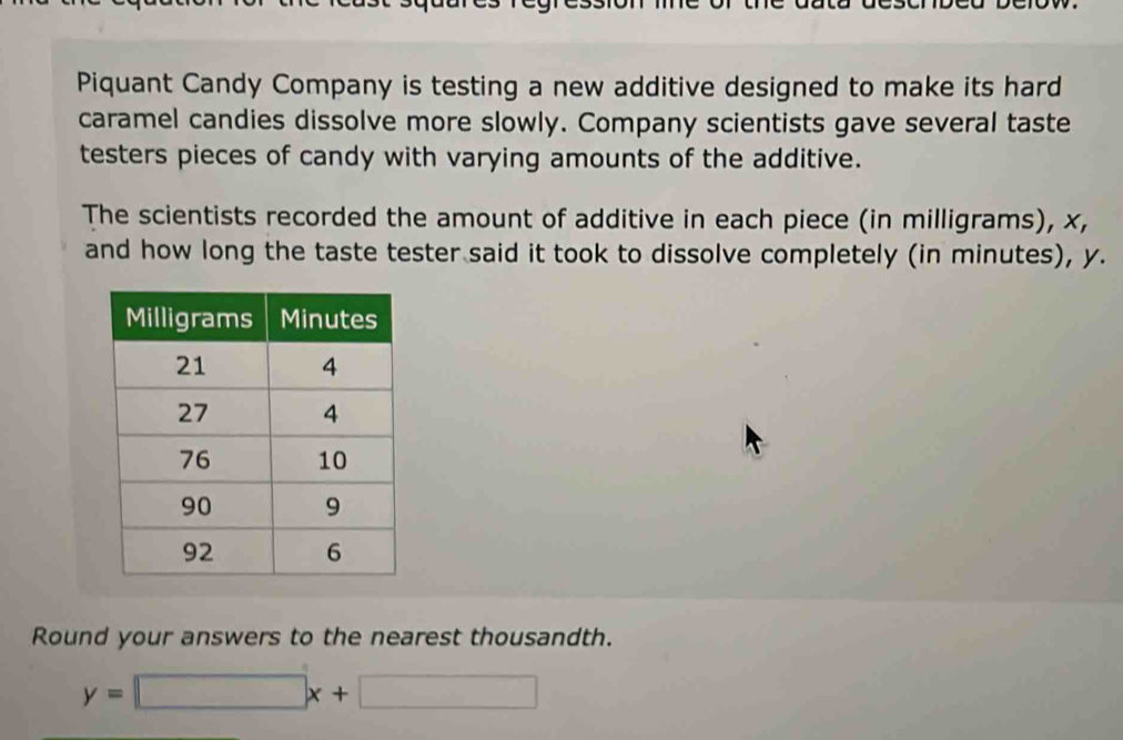 Piquant Candy Company is testing a new additive designed to make its hard 
caramel candies dissolve more slowly. Company scientists gave several taste 
testers pieces of candy with varying amounts of the additive. 
The scientists recorded the amount of additive in each piece (in milligrams), x, 
and how long the taste tester said it took to dissolve completely (in minutes), y. 
Round your answers to the nearest thousandth.
y=□ x+□