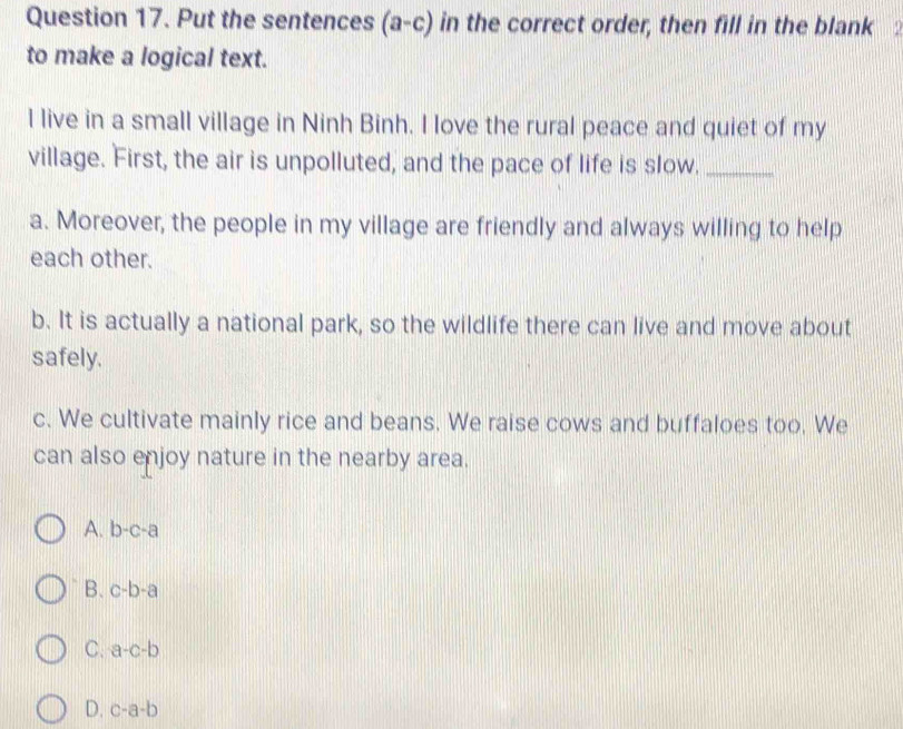 Put the sentences (a-c) in the correct order, then fill in the blank :
to make a logical text.
I live in a small village in Ninh Binh. I love the rural peace and quiet of my
village. First, the air is unpolluted, and the pace of life is slow._
a. Moreover, the people in my village are friendly and always willing to help
each other.
b. It is actually a national park, so the wildlife there can live and move about
safely.
c. We cultivate mainly rice and beans. We raise cows and buffaloes too. We
can also enjoy nature in the nearby area.
A. b-c-a
B. c-b-a
C. a-c-b
D. c-a-b