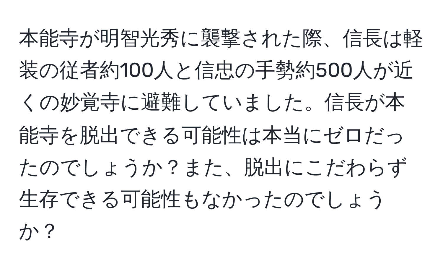 本能寺が明智光秀に襲撃された際、信長は軽装の従者約100人と信忠の手勢約500人が近くの妙覚寺に避難していました。信長が本能寺を脱出できる可能性は本当にゼロだったのでしょうか？また、脱出にこだわらず生存できる可能性もなかったのでしょうか？