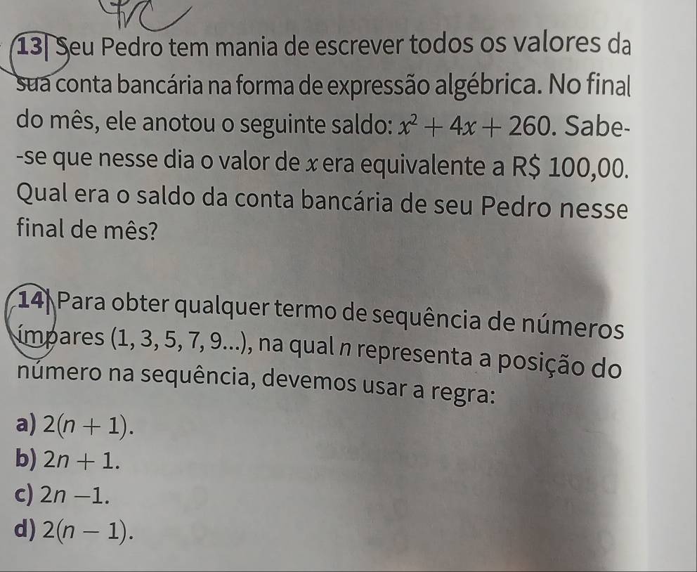 13| Seu Pedro tem mania de escrever todos os valores da
sua conta bancária na forma de expressão algébrica. No final
do mês, ele anotou o seguinte saldo: x^2+4x+260. Sabe-
-se que nesse dia o valor de x era equivalente a R$ 100,00.
Qual era o saldo da conta bancária de seu Pedro nesse
final de mês?
14) Para obter qualquer termo de sequência de números
ímpares (1, 3, 5, 7, 9 0...) , na qual n representa a posição do
número na sequência, devemos usar a regra:
a) 2(n+1).
b) 2n+1.
c) 2n-1.
d) 2(n-1).