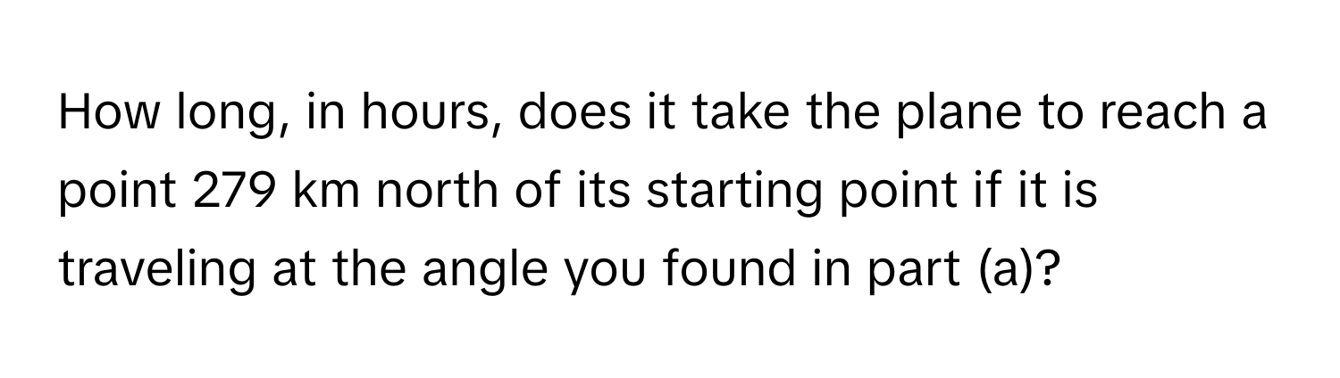 How long, in hours, does it take the plane to reach a point 279 km north of its starting point if it is traveling at the angle you found in part (a)?