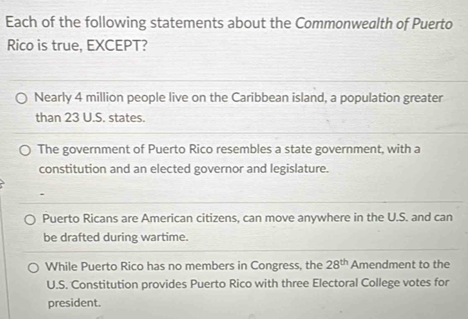 Each of the following statements about the Commonwealth of Puerto
Rico is true, EXCEPT?
Nearly 4 million people live on the Caribbean island, a population greater
than 23 U.S. states.
The government of Puerto Rico resembles a state government, with a
constitution and an elected governor and legislature.
Puerto Ricans are American citizens, can move anywhere in the U.S. and can
be drafted during wartime.
While Puerto Rico has no members in Congress, the 28^(th) Amendment to the
U.S. Constitution provides Puerto Rico with three Electoral College votes for
president.