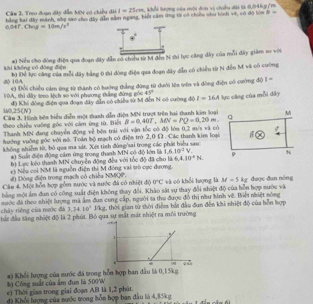 Treo đoạn dây dẫn MN có chiều dài l=25cm 1, khối lượng của một đơn vị chiều đài là 0,04kg /m
bằng hai dây mành, nhẹ sao cho dây dẫn nằm ngang, biết cảm ứng từ có chiều như hình vẽ, có độ lớn B=
0,04T,Chog=10m/s^2
a) Nếu cho dòng điện qua đoạn dây dẫn có chiều từ M đến N tì lực căng dây của mỗi dây giảm so với
khi không có dòng điện
b) Để lực căng của mỗi dây bằng 0 thì dòng điện qua đoạn dây dẫn có chiều từ N đến M và có cường
độ 10A
c) Đổi chiều cảm ứng từ thành có hướng thẳng đứng từ dưới lên trên và dòng điện có cường độ I=
10A, thì dây treo lệch so với phương thẳng đứng góc 45°
d) Khi dòng điện qua đoạn dây dẫn có chiều từ M đến N có cường độ I=16A lực căng của mỗi dây
là0,25(N)
Câu 3. Hình bên biểu diễn một thanh dẫn điện MN trượt trên hai thanh kim loại
theo chiều vuông góc với cảm ứng từ. Biết B=0,40T,MN=PQ=0,20m.
Thanh MN đang chuyển động về bên trái với vận tốc có độ lớn 0,2 m/s và có
hướng vuông góc với nó. Toàn bộ mạch có điện trở 2,0 Ω . Các thanh kim loại
không nhiễm từ, bỏ qua ma sát. Xét tính đúng/sai trong các phát biểu sau:
a) Suất điện động cảm ứng trong thanh MN có độ lớn là 1,6.10^(-2)V.
b) Lực kéo thanh MN chuyển động đều với tốc độ đã cho là 6,4.10^(-4)N.
c) Nếu coi NM là nguồn điện thì M đóng vai trò cực dương.
d) Dòng điện trong mạch có chiều NMQP.
Câu 4. Một hỗn hợp gồm nước và nước đá có nhiệt độ 0°C và có khối lượng là M=5kg được đun nóng
bằng một ấm đun có công suất điện không thay đổi. Khảo sát sự thay đổi nhiệt độ của hỗn hợp nước và
nước đá theo nhiệt lượng mà ấm đun cung cấp, người ta thu được đồ thị như hình vẽ. Biết nhiệt nóng
chảy riêng của nước đá 3,34.10^5J/kg t, thời gian từ thời điểm bắt đầu đun đến khi nhiệt độ của hỗn hợp
bắt đầu tăng nhiệt độ là 2 phút. Bỏ qua sự mất mát nhiệt ra môi trường
a) Khối lượng của nước đá trong hỗn hợp ban đầu là 0,15kg
b) Công suất của ẩm đun là 500W
c) Thời gian trong giai đoạn AB là 1,2 phút.
d) Khối lượng của nước trong hỗn hợp ban đầu là 4,85kg