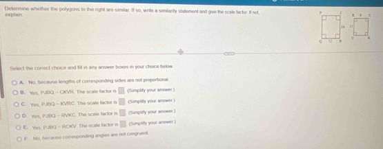 explain Determine whether the pollygons to the right are similar. If so, write a similiarity statement and give the scale facter. If not 
a 
Select the correct choice and fill in any answer boxes in your choice below
A. No, because lengths of corresponding sides are not proportional.
B. Yes, PJOQ-CKVR. The scale factor is □ (Simplity your answer)
C. Yes,P,BQ-KVRC The scale factor is □ (Simplity your answer)
D. Yes, PJBQ-RVXC The scale factor is □ (Simplfy your answer)
E. Yes,PJBO-RCKV The scale factor is □ (Simplify your answer)
F. No, because comesponding angles are not congruent