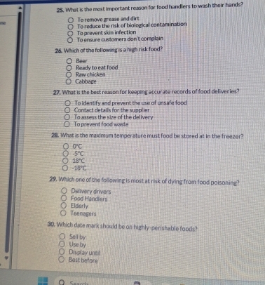 What is the most important reason for food handlers to wash their hands?
ne To remove grease and dirt
To prevent skin infection To reduce the risk of biological contamination
To ensure customers don't complain
26. Which of the following is a high risk food?
Beer Ready to eat food
Cabbage Raw chicken
27. What is the best reason for keeping accurate records of food deliveries?
To identify and prevent the use of unsafe food
Contact details for the supplier
To assess the size of the delivery
To prevent food waste
28. What is the maximum temperature must food be stored at in the freezer?
0°C
-5°C
18°C
-18°C
29. Which one of the following is most at risk of dying from food poisoning?
Delivery drivers
Food Handlers
Elderly
Teenagers
30. Which date mark should be on highly-perishable foods?
Sell by
Use by
Display untill
Best before