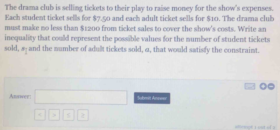 The drama club is selling tickets to their play to raise money for the show's expenses. 
Each student ticket sells for $7.50 and each adult ticket sells for $10. The drama club 
must make no less than $1200 from ticket sales to cover the show's costs. Write an 
inequality that could represent the possible values for the number of student tickets 
sold, 8 - and the number of adult tickets sold, a, that would satisfy the constraint. 
Answer: □ Submit Answer
□ | 5 6 2 
attempt 1 out of 2