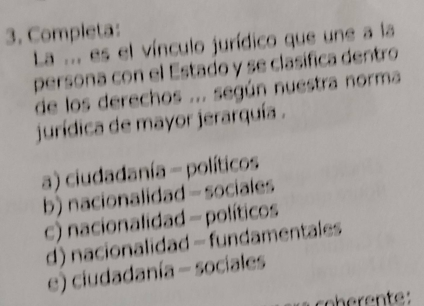 Completa:
La ... es el vínculo jurídico que une a la
persona con el Estado y se clasífica dentro
de los derechos ... según nuestra norma
jurídica de mayor jerarquía .
a) ciudadanía - políticos
b) nacionalidad - sociales
c) nacionalidad - políticos
d) nacionalidad - fundamentales
e) ciudadanía - sociales
oh ente: