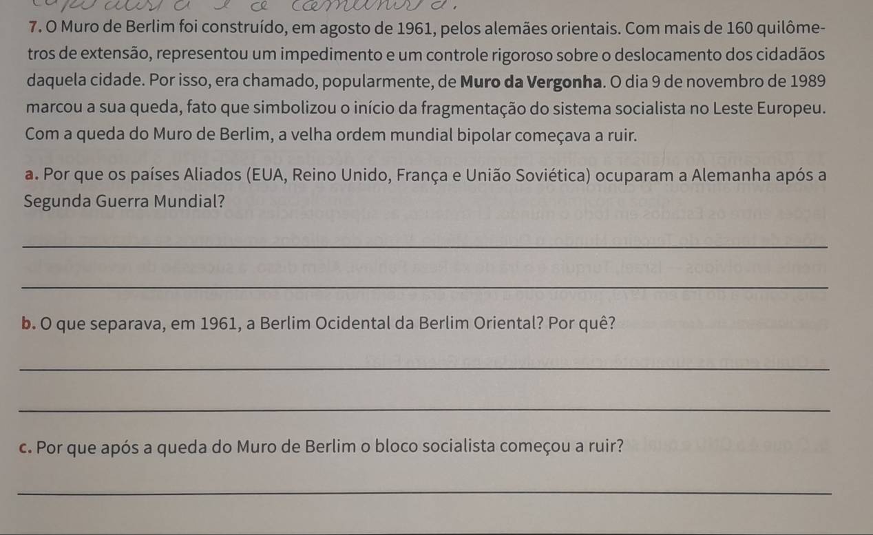 Muro de Berlim foi construído, em agosto de 1961, pelos alemães orientais. Com mais de 160 quilôme- 
tros de extensão, representou um impedimento e um controle rigoroso sobre o deslocamento dos cidadãos 
daquela cidade. Por isso, era chamado, popularmente, de Muro da Vergonha. O dia 9 de novembro de 1989
marcou a sua queda, fato que simbolizou o início da fragmentação do sistema socialista no Leste Europeu. 
Com a queda do Muro de Berlim, a velha ordem mundial bipolar começava a ruir. 
a. Por que os países Aliados (EUA, Reino Unido, França e União Soviética) ocuparam a Alemanha após a 
Segunda Guerra Mundial? 
_ 
_ 
b. O que separava, em 1961, a Berlim Ocidental da Berlim Oriental? Por quê? 
_ 
_ 
c. Por que após a queda do Muro de Berlim o bloco socialista começou a ruir? 
_