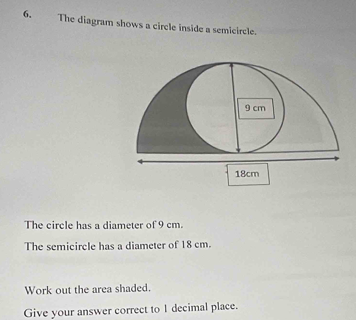 The diagram shows a circle inside a semicircle. 
The circle has a diameter of 9 cm. 
The semicircle has a diameter of 18 cm. 
Work out the area shaded. 
Give your answer correct to I decimal place.