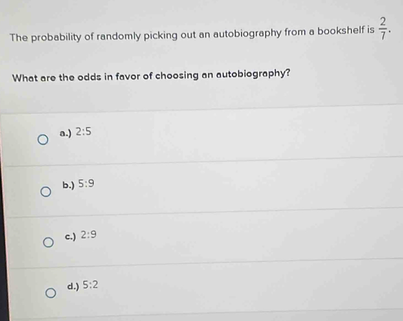 The probability of randomly picking out an autobiography from a bookshelf is  2/7 . 
What are the odds in favor of choosing an autobiography?
a.) 2:5
b.) 5:9
c.) 2:9
d.) 5:2