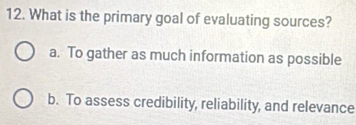 What is the primary goal of evaluating sources?
a. To gather as much information as possible
b. To assess credibility, reliability, and relevance