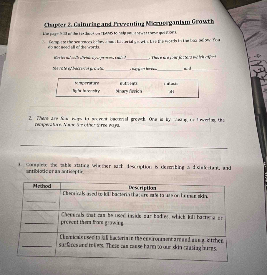 Chapter 2. Culturing and Preventing Microorganism Growth
Use page 9-13 of the textbook on TEAMS to help you answer these questions.
1. Complete the sentences below about bacterial growth. Use the words in the box below. You
do not need all of the words.
Bacterial cells divide by a process called_ . There are four factors which affect
the rate of bacterial growth: _, oxygen levels,_ and_ .
temperature nutrients mitosis
light intensity binary fission pH
2. There are four ways to prevent bacterial growth. One is by raising or lowering the
temperature. Name the other three ways.
_
3. Complete the table stating whether each description is describing a disinfectant, and
antibiotic or an antiseptic.