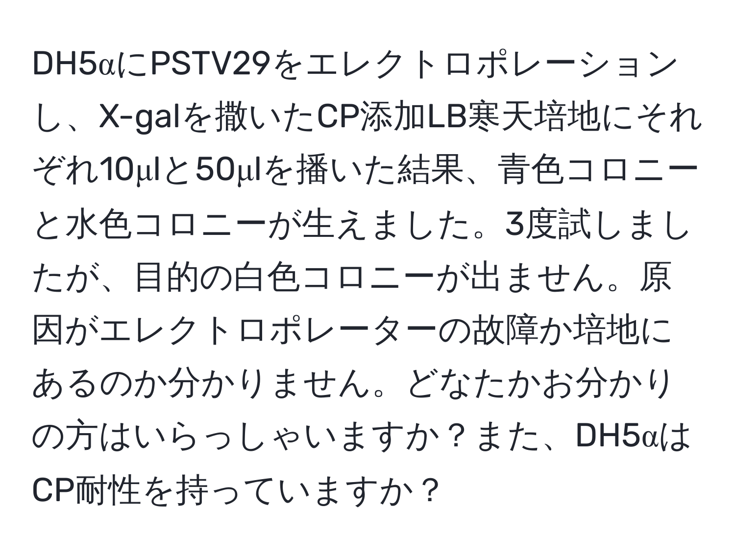 DH5αにPSTV29をエレクトロポレーションし、X-galを撒いたCP添加LB寒天培地にそれぞれ10μlと50μlを播いた結果、青色コロニーと水色コロニーが生えました。3度試しましたが、目的の白色コロニーが出ません。原因がエレクトロポレーターの故障か培地にあるのか分かりません。どなたかお分かりの方はいらっしゃいますか？また、DH5αはCP耐性を持っていますか？