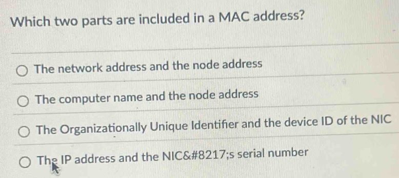 Which two parts are included in a MAC address?
The network address and the node address
The computer name and the node address
The Organizationally Unique Identifer and the device ID of the NIC
The IP address and the NIC&# 8217;s serial number