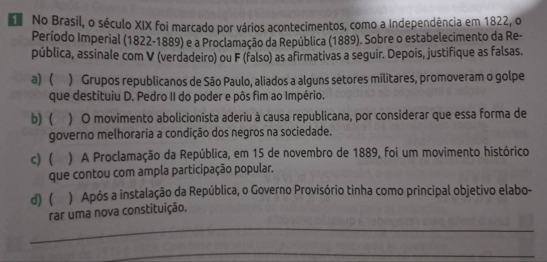 No Brasil, o século XIX foi marcado por vários acontecimentos, como a Independência em 1822, o
Período Imperial (1822-1889) e a Proclamação da República (1889). Sobre o estabelecimento da Re-
pública, assinale com V (verdadeiro) ou F (falso) as afirmativas a seguir. Depois, justifique as falsas.
a) ( ) Grupos republicanos de São Paulo, aliados a alguns setores militares, promoveram o golpe
que destituiu D. Pedro II do poder e pôs fim ao Império.
b)  ) O movimento abolicionista aderiu à causa republicana, por considerar que essa forma de
governo melhoraria a condição dos negros na sociedade.
c) ( a ) A Proclamação da República, em 15 de novembro de 1889, foi um movimento histórico
que contou com ampla participação popular.
d) ( a ) Após a instalação da República, o Governo Provisório tinha como principal objetivo elabo-
_
rar uma nova constituição.
_