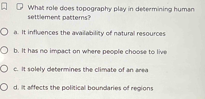 What role does topography play in determining human
settlement patterns?
a. It influences the availability of natural resources
b. It has no impact on where people choose to live
c. It solely determines the climate of an area
d. It affects the political boundaries of regions