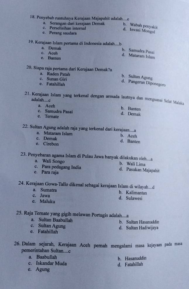 Penyebab runtuhnya Kerajaan Majapahit adalah....e
a. Serangan dari kerajaan Demak b. Wabah penyakit
c. Perselisihan internal
d. Invasi Mongol
e. Perang saudara
19. Kerajaan Islam pertama di Indonesia adalah....b
a. Demak
b. Samudra Pasai
c. Aceh
d. Mataram Islam
e. Banten
20. Siapa raja pertama dari Kerajaan Demak?a
a. Raden Patah
c. Sunan Giri
b. Sultan Agung d. Pangeran Diponegoro
e. Fatahillah
21. Kerajaan Islam yang terkenal dengan armada lautnya dan menguasai Selat Malaka
adalah....c b. Banten
a. Aceh
c. Samudra Pasai d. Demak
e. Ternate
22. Sultan Agung adalah raja yang terkenal dari kerajaan....a
a. Mataram Islam b. Aceh
c. Demak d. Banten
e. Cirebon
23. Penyebaran agama Islam di Pulau Jawa banyak dilakukan oleh....a
a. Wali Songo b. Wali Lima
c. Para pedagang India d. Pasukan Majapahit
e. Para raja
24. Kerajaan Gowa-Tallo dikenal sebagai kerajaan Islam di wilayah....d
a. Sumatra b. Kalimantan
c. Jawa d. Sulawesi
e. Maluku
25. Raja Ternate yang gigih melawan Portugis adalah....a
a. Sultan Baabullah b. Sultan Hasanuddin
c. Sultan Agung d. Sultan Hadiwijaya
e. Fatahillah
26. Dalam sejarah, Kerajaan Aceh pernah mengalami masa kejayaan pada masa
pemerintahan Sultan....c
a. Baabullah
b. Hasanuddin
c. Iskandar Muda d. Fatahillah
e. Agung