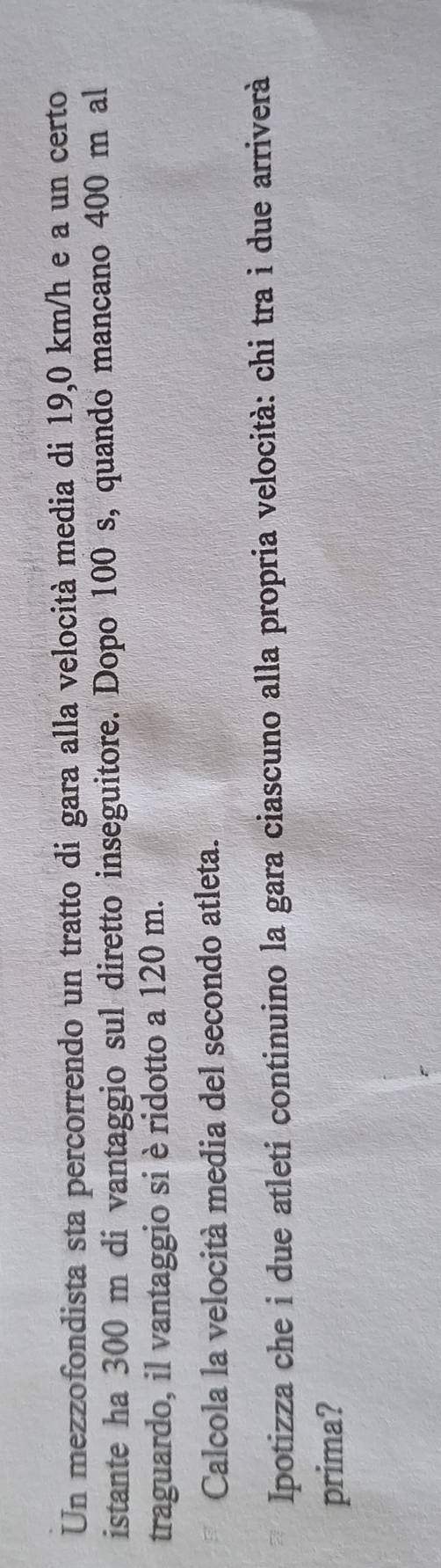Un mezzofondista sta percorrendo un tratto di gara alla velocità media di 19,0 km/h e a un certo 
istante ha 300 m di vantaggio sul diretto inseguitore. Dopo 100 s, quando mancano 400 m al 
traguardo, il vantaggio si è ridotto a 120 m. 
Calcola la velocità media del secondo atleta. 
Ipotizza che i due atleti continuino la gara ciascuno alla propria velocità: chi tra i due arriverà 
prima?