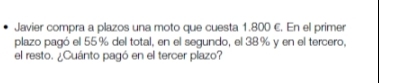 Javier compra a plazos una moto que cuesta 1.800 €. En el primer 
plazo pagó el 55% del total, en el segundo, el 38% y en el tercero, 
el resto. ¿Cuánto pagó en el tercer plazo?