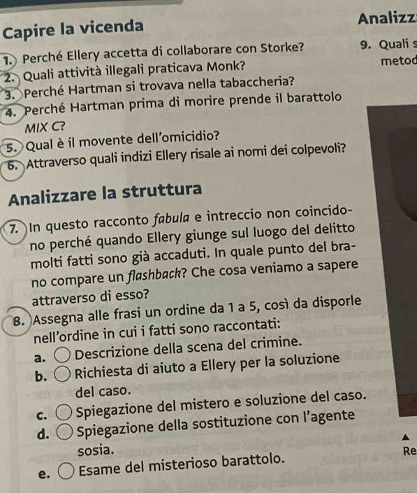 Capire la vicenda Analizz
1. Perché Ellery accetta di collaborare con Storke? 9. Quali s
2. Quali attività illegali praticava Monk? metod
3. Perché Hartman si trovava nella tabaccheria?
4. Perché Hartman prima di morire prende il barattolo
MIX C?
5. Qual è il movente dell'omicidio?
6. Attraverso quali indizi Ellery risale ai nomi dei colpevoli?
Analizzare la struttura
7. In questo racconto fábula e intreccio non coincido-
no perché quando Ellery giunge sul luogo del delitto
molti fatti sono già accaduti. In quale punto del bra-
no compare un flashback? Che cosa veniamo a sapere
attraverso di esso?
8. Assegna alle frasi un ordine da 1 a 5, così da disporle
nell’ordine in cui i fatti sono raccontati:
a. Descrizione della scena del crimine.
b. Richiesta di aiuto a Ellery per la soluzione
del caso.
C. Spiegazione del mistero e soluzione del caso.
d. Spiegazione della sostituzione con l’agente
sosia.
Re
e. Esame del misterioso barattolo.