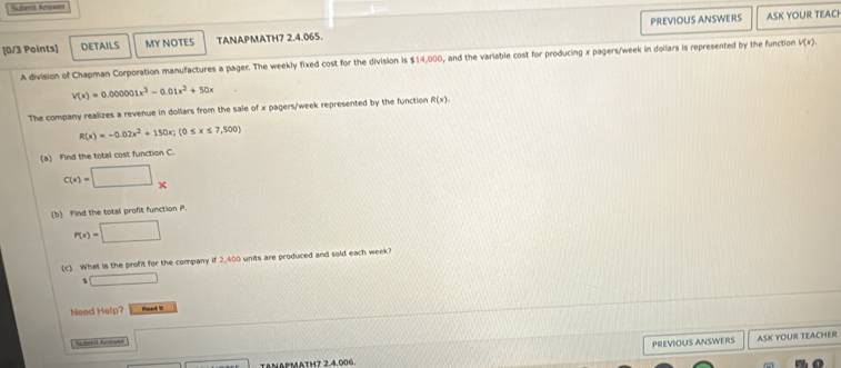 Sutemit Acawn 
[0/3 Points] DETAILS MY NOTES TANAPMATH7 2.4.065. PREVIOUS ANSWERS 
ASK YOUR TEACH 
A division of Chapman Corporation manufactures a pager. The weekly fixed cost for the division is $14,000 , and the variable cost for producing x pagers/week in dollars is represented by the function V(x).
V(x)=0.000001x^3-0.01x^2+50x
The company realizes a revenue in dollars from the sale of x pagers/week represented by the function R(x).
R(x)=-0.02x^2+150x; (0≤ x≤ 7,500)
(a) Find the total cost function C.
C(x)=□ x
(b) Find the total profit function P.
P(x)=□
(c) What is the profit for the company if 2,400 units are produced and sold each week? 
s □ 
Need Help? 
Saudorret Ravivamet 
PREVIOUS ANSWERS ASK YOUR TEACHER 
TAnapmatH7 2.4.006.